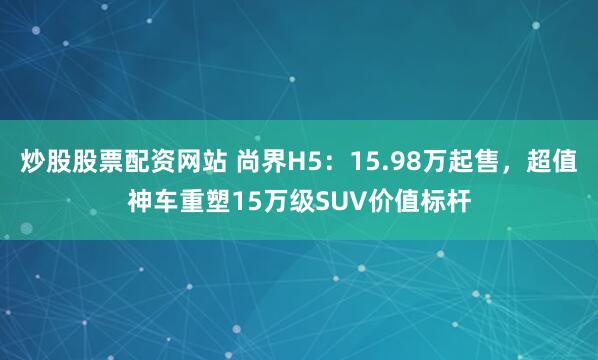 炒股股票配资网站 尚界H5：15.98万起售，超值神车重塑15万级SUV价值标杆