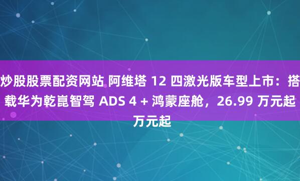 炒股股票配资网站 阿维塔 12 四激光版车型上市：搭载华为乾崑智驾 ADS 4 + 鸿蒙座舱，26.99 万元起