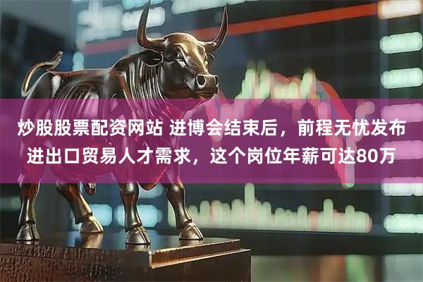 炒股股票配资网站 进博会结束后，前程无忧发布进出口贸易人才需求，这个岗位年薪可达80万