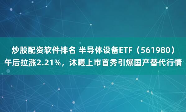 炒股配资软件排名 半导体设备ETF（561980）午后拉涨2.21%，沐曦上市首秀引爆国产替代行情