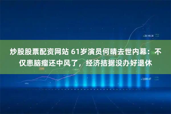 炒股股票配资网站 61岁演员何晴去世内幕：不仅患脑瘤还中风了，经济拮据没办好退休