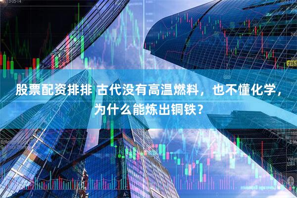股票配资排排 古代没有高温燃料，也不懂化学，为什么能炼出铜铁？