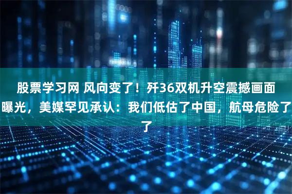 股票学习网 风向变了！歼36双机升空震撼画面曝光，美媒罕见承认：我们低估了中国，航母危险了