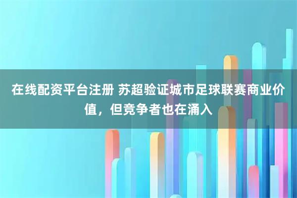 在线配资平台注册 苏超验证城市足球联赛商业价值，但竞争者也在涌入