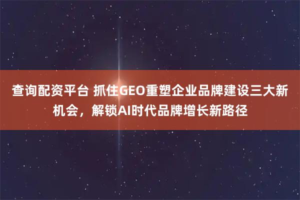 查询配资平台 抓住GEO重塑企业品牌建设三大新机会，解锁AI时代品牌增长新路径