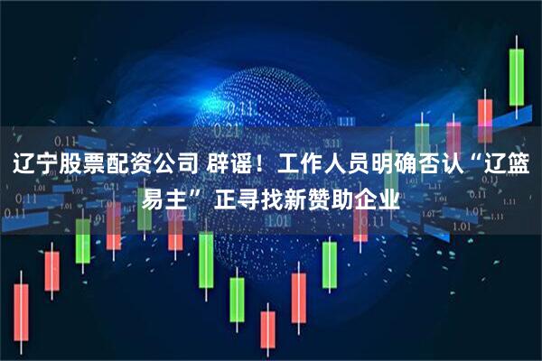 辽宁股票配资公司 辟谣！工作人员明确否认“辽篮易主” 正寻找新赞助企业