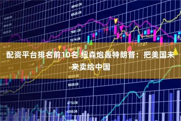 配资平台排名前10名 纽森炮轰特朗普：把美国未来卖给中国