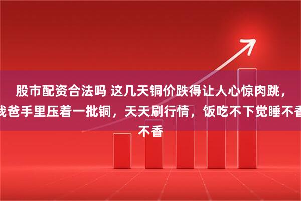 股市配资合法吗 这几天铜价跌得让人心惊肉跳，我爸手里压着一批铜，天天刷行情，饭吃不下觉睡不香
