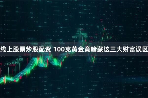 线上股票炒股配资 100克黄金竟暗藏这三大财富误区