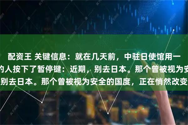 配资王 关键信息：就在几天前，中驻日使馆用一句话，给所有想去日本的人按下了暂停键：近期，别去日本。那个曾被视为安全的国度，正在悄然改变