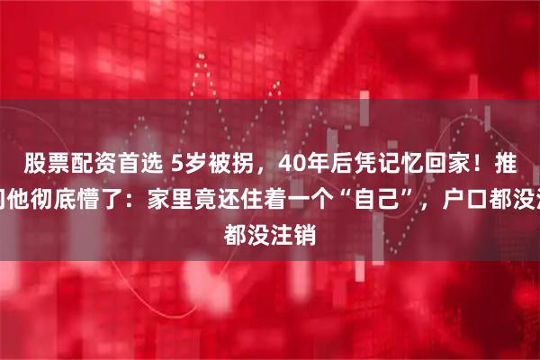 股票配资首选 5岁被拐，40年后凭记忆回家！推开门他彻底懵了：家里竟还住着一个“自己”，户口都没注销