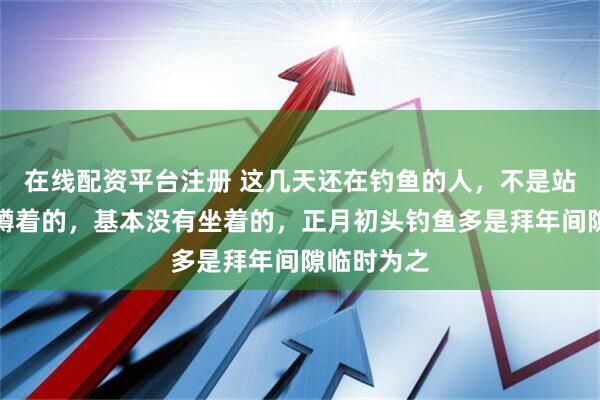 在线配资平台注册 这几天还在钓鱼的人,不是站着的就是蹲着的,基本没有坐着的,正月初头钓鱼多是拜年间隙临时为之