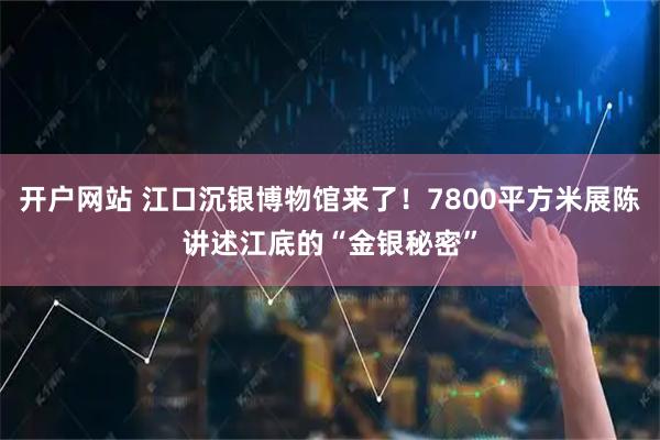 开户网站 江口沉银博物馆来了！7800平方米展陈讲述江底的“金银秘密”