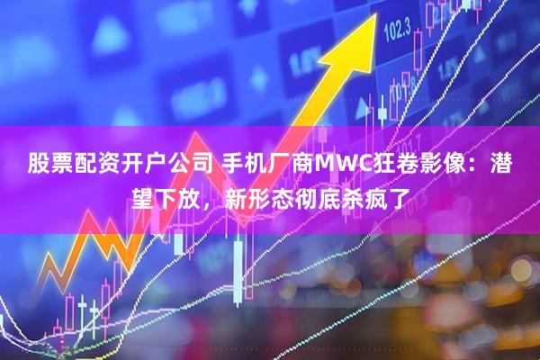 股票配资开户公司 手机厂商MWC狂卷影像：潜望下放，新形态彻底杀疯了