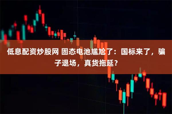 低息配资炒股网 固态电池尴尬了：国标来了，骗子退场，真货拖延？