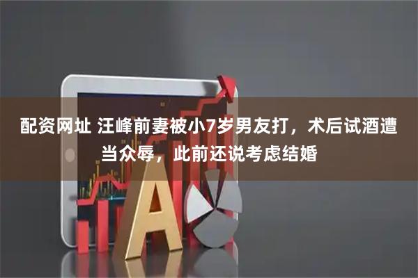 配资网址 汪峰前妻被小7岁男友打，术后试酒遭当众辱，此前还说考虑结婚