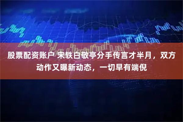 股票配资账户 宋轶白敬亭分手传言才半月，双方动作又曝新动态，一切早有端倪