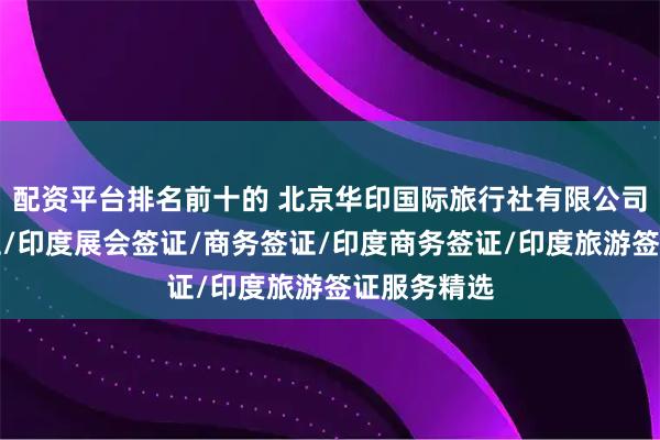 配资平台排名前十的 北京华印国际旅行社有限公司：旅游签证/印度展会签证/商务签证/印度商务签证/印度旅游签证服务精选