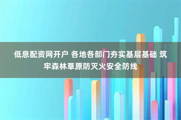 低息配资网开户 各地各部门夯实基层基础 筑牢森林草原防灭火安全防线