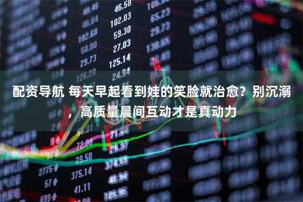 配资导航 每天早起看到娃的笑脸就治愈？别沉溺，高质量晨间互动才是真动力