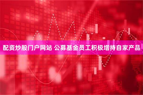 配资炒股门户网站 公募基金员工积极增持自家产品